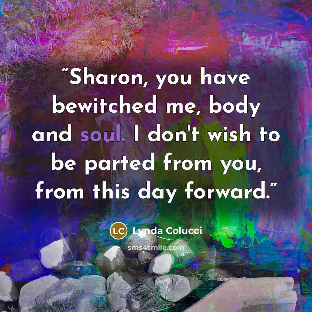“Sharon, you have bewitched me, body and soul. I don't wish to be parted from you, from this day forward.” quote by Lynda Colucci