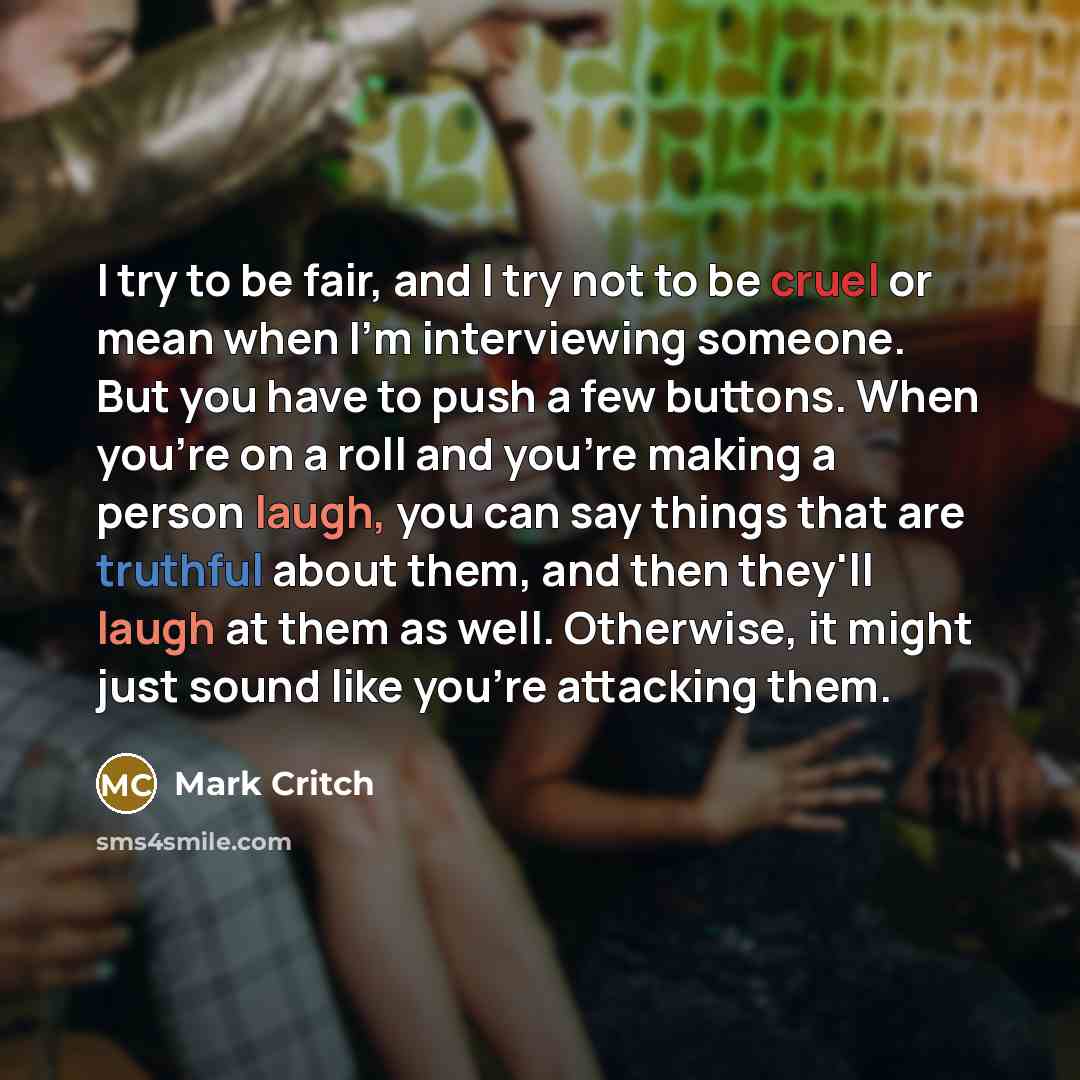 “I try to be fair, and I try not to be cruel or mean when I'm interviewing someone. But you have to push a few buttons. When you're on a roll and you're making a person laugh, you can say things that are truthful about them, and then they'll laugh at them as well. Otherwise, it might just sound…” quote by Mark Critch