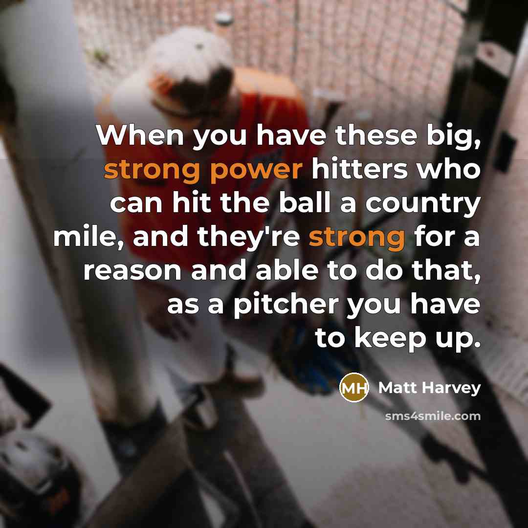 “When you have these big, strong power hitters who can hit the ball a country mile, and they're strong for a reason and able to do that, as a pitcher you have to keep up.” quote by Matt Harvey
