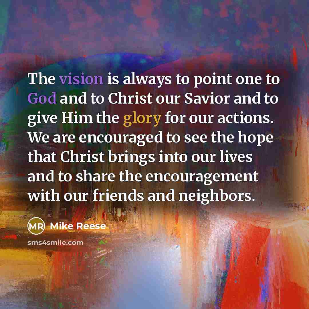 “The vision is always to point one to God and to Christ our Savior and to give Him the glory for our actions. We are encouraged to see the hope that Christ brings into our lives and to share the encouragement with our friends and neighbors.” quote by Mike Reese