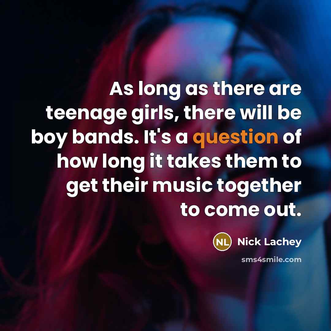 “As long as there are teenage girls, there will be boy bands. It's a question of how long it takes them to get their music together to come out.” quote by Nick Lachey