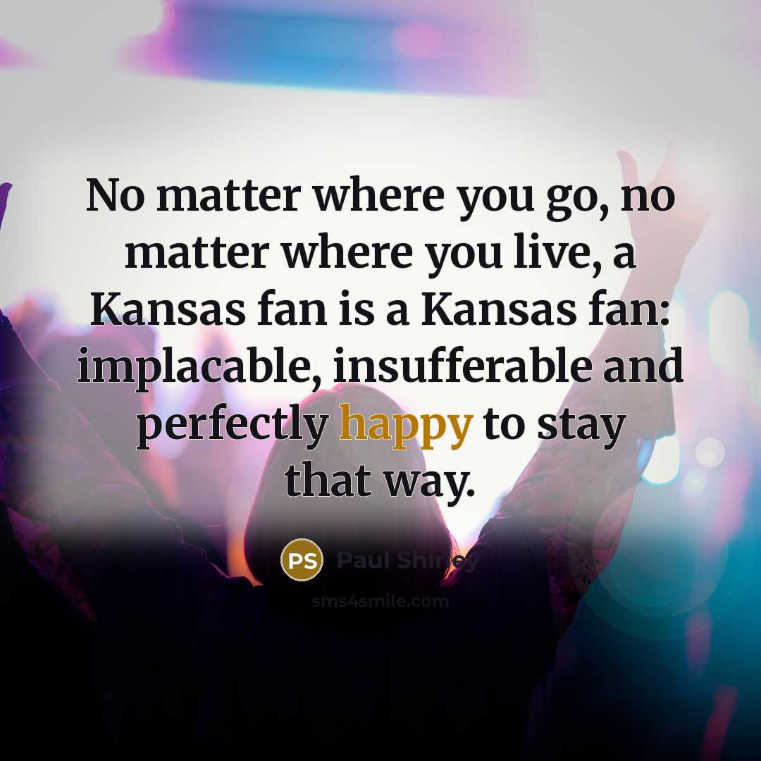 “No matter where you go, no matter where you live, a Kansas fan is a Kansas fan: implacable, insufferable and perfectly happy to stay that way.” quote by Paul Shirley
