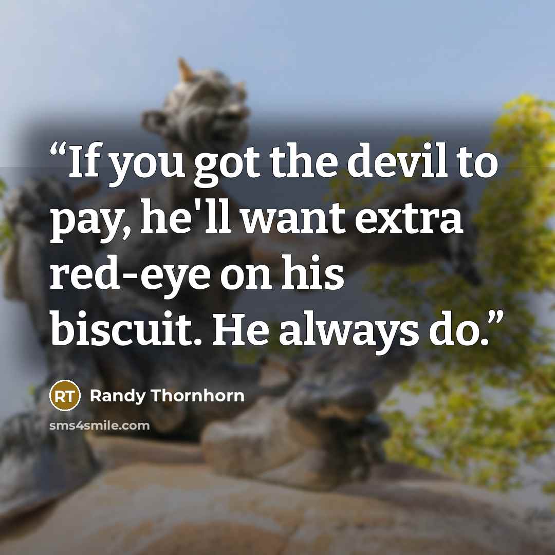 “If you got the devil to pay, he'll want extra red-eye on his biscuit. He always do.” quote by Randy Thornhorn