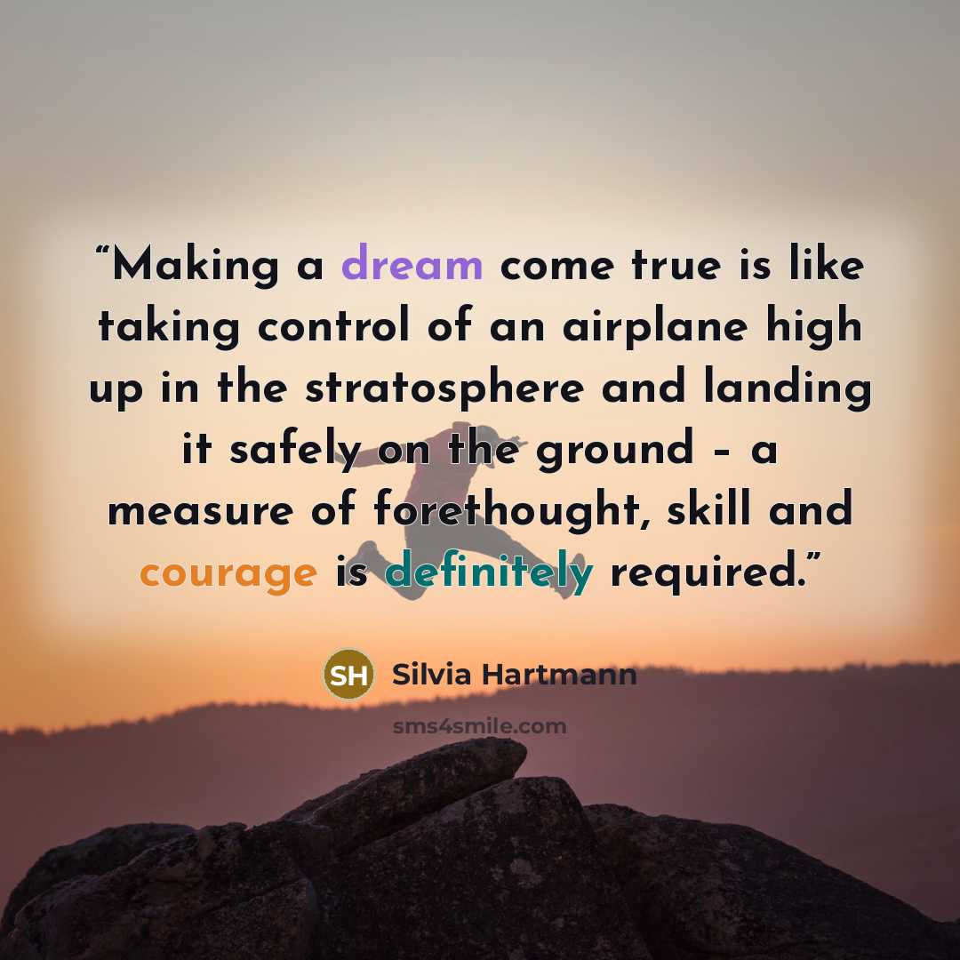 “Making a dream come true is like taking control of an airplane high up in the stratosphere and landing it safely on the ground – a measure of forethought, skill and courage is definitely required.” quote by Silvia Hartmann