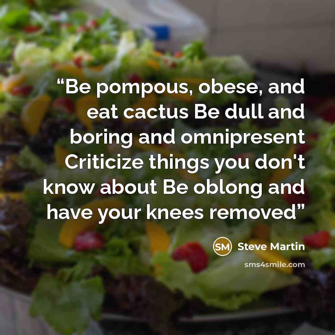 “Be pompous, obese, and eat cactus Be dull and boring and omnipresent Criticize things you don't know about Be oblong and have your knees removed” quote by Steve Martin