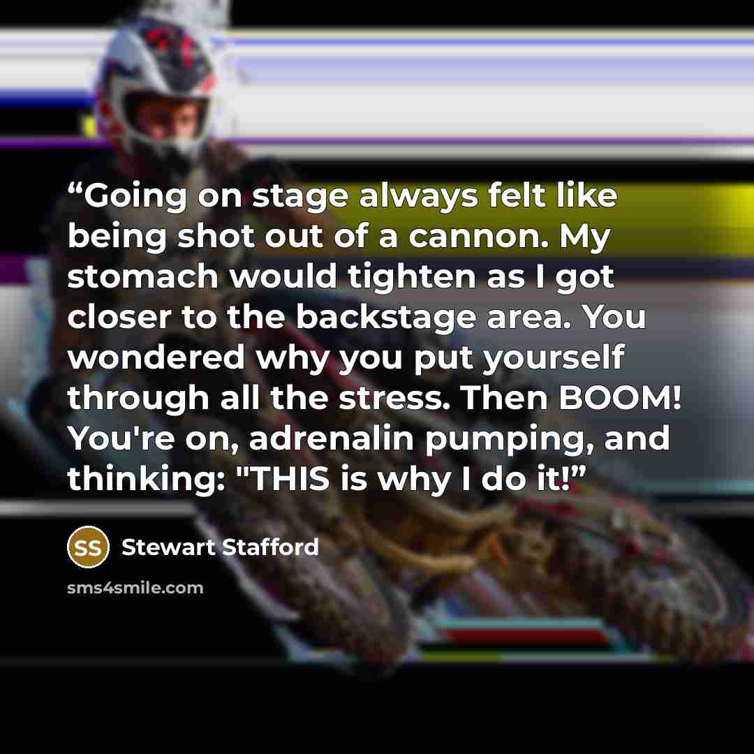“Going on stage always felt like being shot out of a cannon. My stomach would tighten as I got closer to the backstage area. You wondered why you put yourself through all the stress. Then BOOM! You're on, adrenalin pumping, and thinking: "THIS is why I do it!” quote by Stewart Stafford
