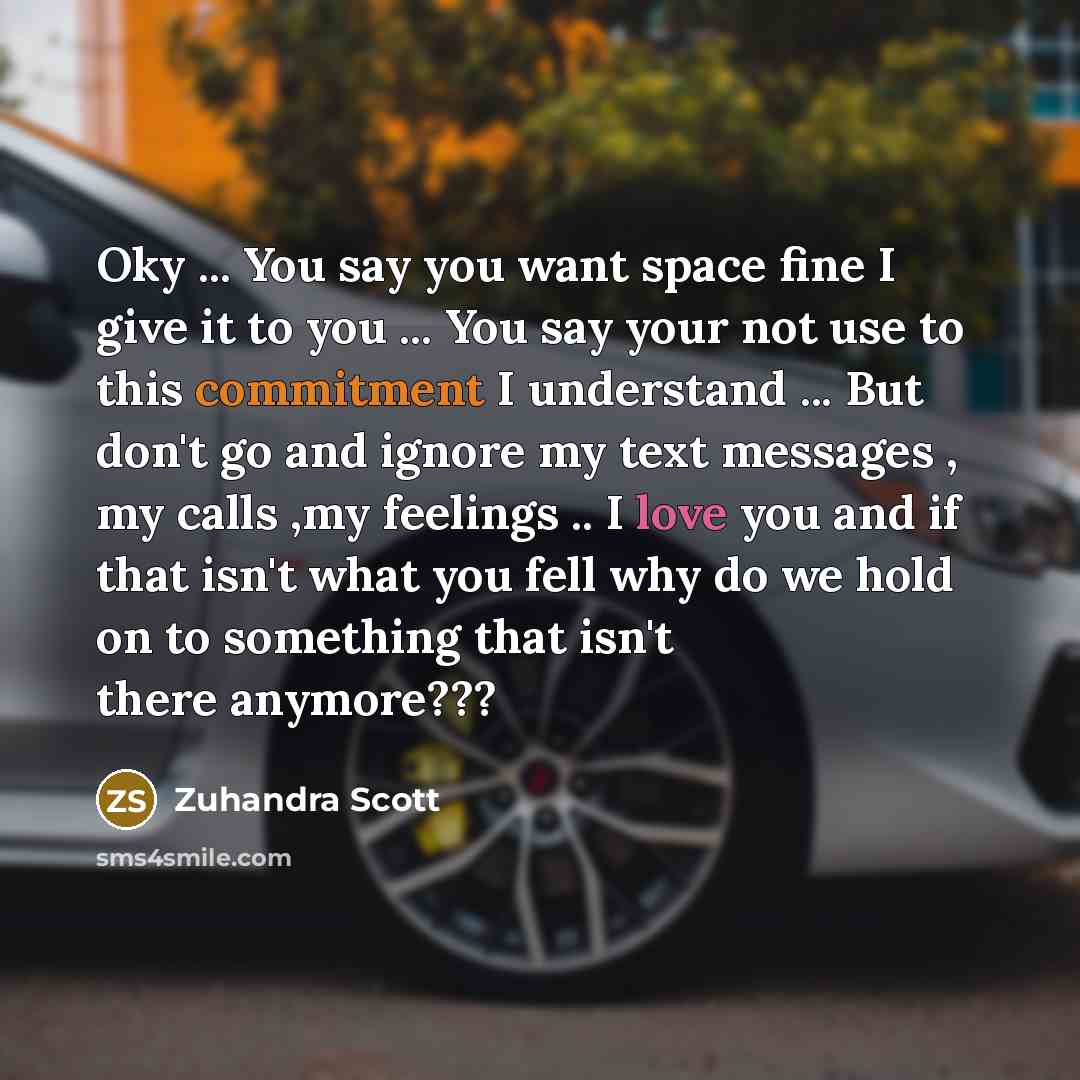“Oky ... You say you want space fine I give it to you ... You say your not use to this commitment I understand ... But don't go and ignore my text messages , my calls ,my feelings .. I love you and if that isn't what you fell why do we hold on to something that isn't there anymore???” quote by Zuhandra Scott