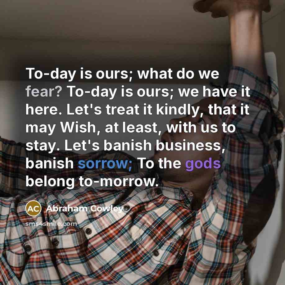 “To-day is ours; what do we fear? To-day is ours; we have it here. Let's treat it kindly, that it may Wish, at least, with us to stay. Let's banish business, banish sorrow; To the gods belong to-morrow.” quote by Abraham Cowley