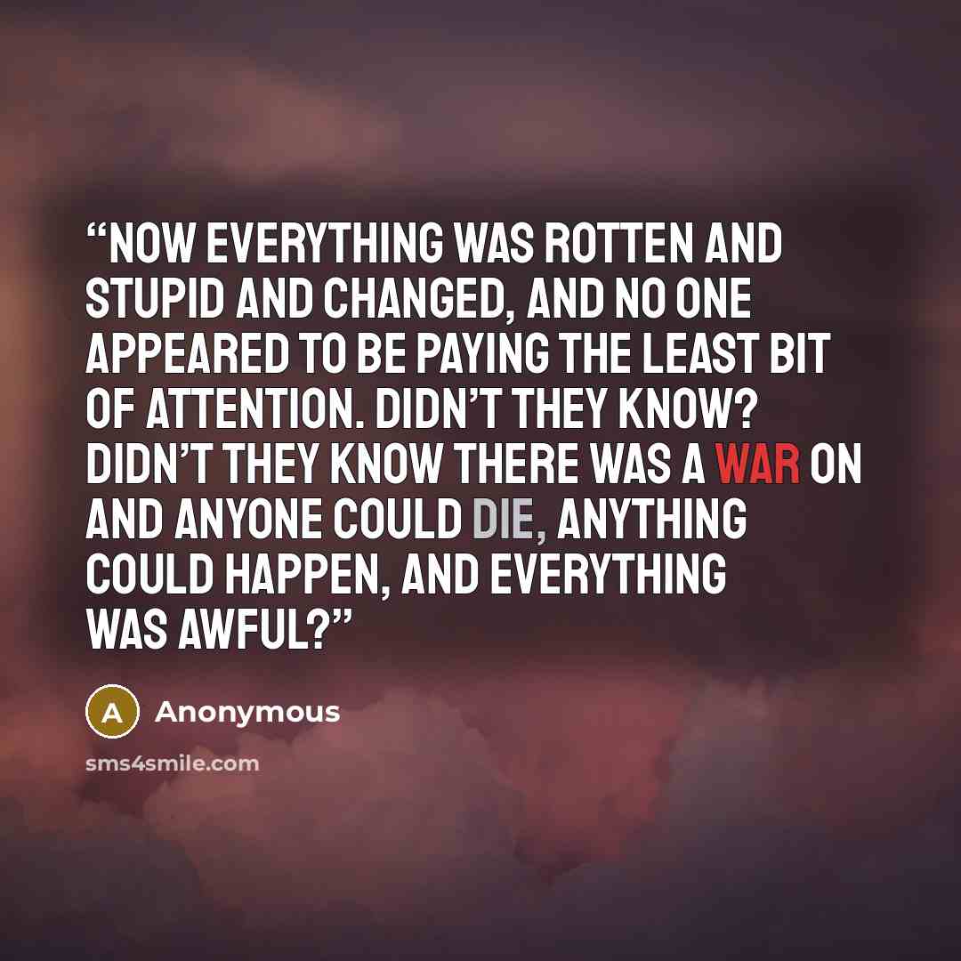 “Now everything was rotten and stupid and changed, and no one appeared to be paying the least bit of attention. Didn’t they KNOW? Didn’t they know there was a war on and anyone could die, anything could happen, and everything was awful?” quote by Anonymous