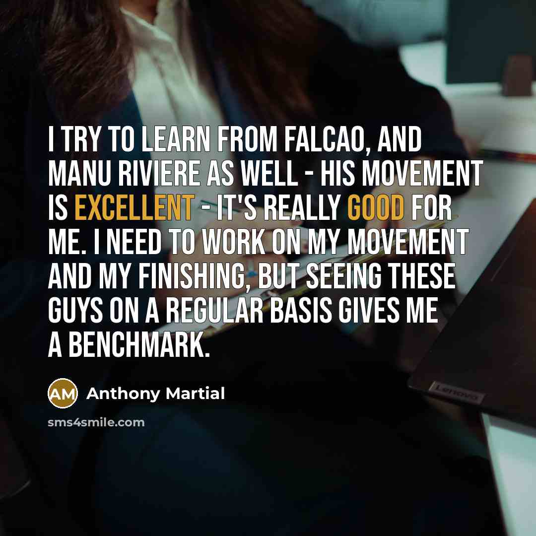 “I try to learn from Falcao, and Manu Riviere as well - his movement is excellent - it's really good for me. I need to work on my movement and my finishing, but seeing these guys on a regular basis gives me a benchmark.” quote by Anthony Martial