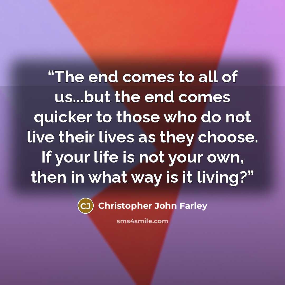 “The end comes to all of us...but the end comes quicker to those who do not live their lives as they choose. If your life is not your own, then in what way is it living?” quote by Christopher John Farley