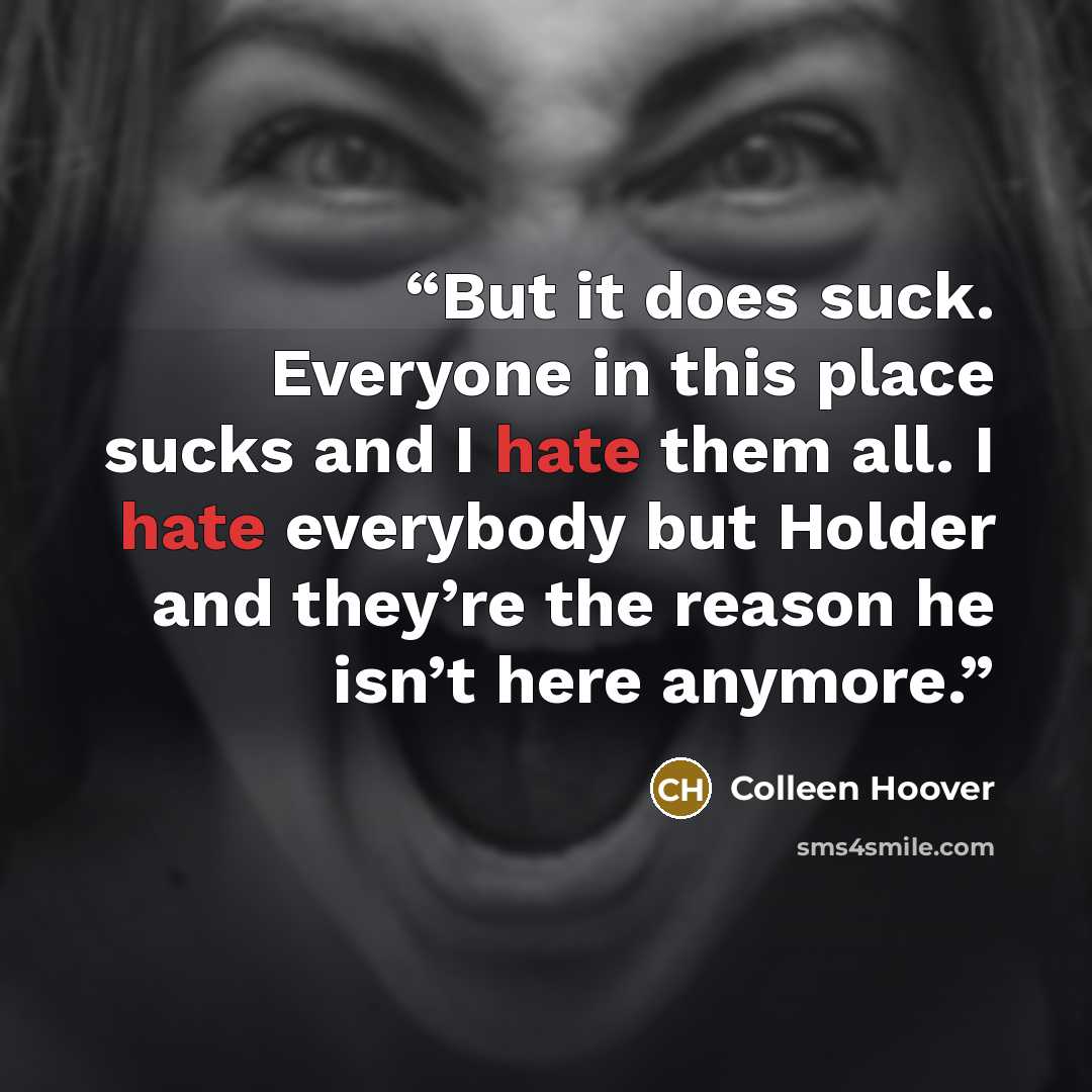 “But it does suck. Everyone in this place sucks and I hate them all. I hate everybody but Holder and they’re the reason he isn’t here anymore.” quote by Colleen Hoover