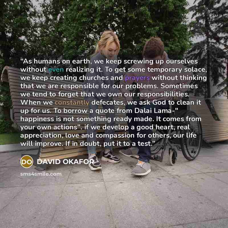 “As humans on earth, we keep screwing up ourselves without even realizing it. To get some temporary solace, we keep creating churches and prayers without thinking that we are responsible for our problems. Sometimes we tend to forget that we own our responsibilities. When we constantly defecates, we…” quote by DAVID OKAFOR