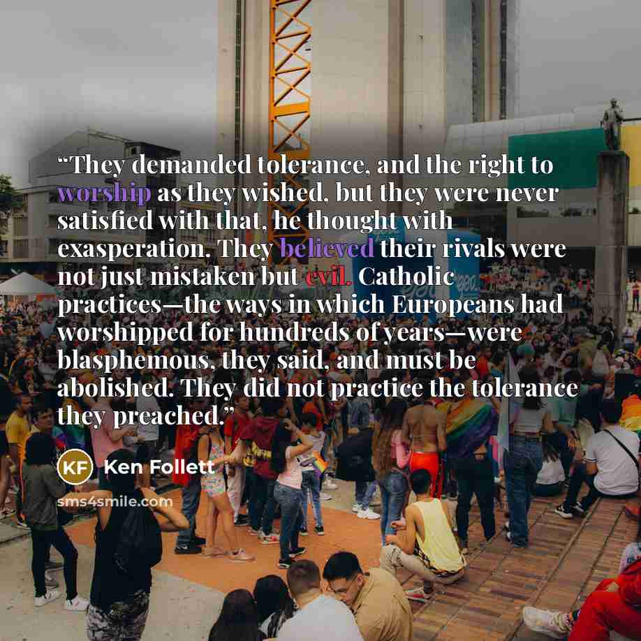 “They demanded tolerance, and the right to worship as they wished, but they were never satisfied with that, he thought with exasperation. They believed their rivals were not just mistaken but evil. Catholic practices—the ways in which Europeans had worshipped for hundreds of years—were blasphemous…” quote by Ken Follett