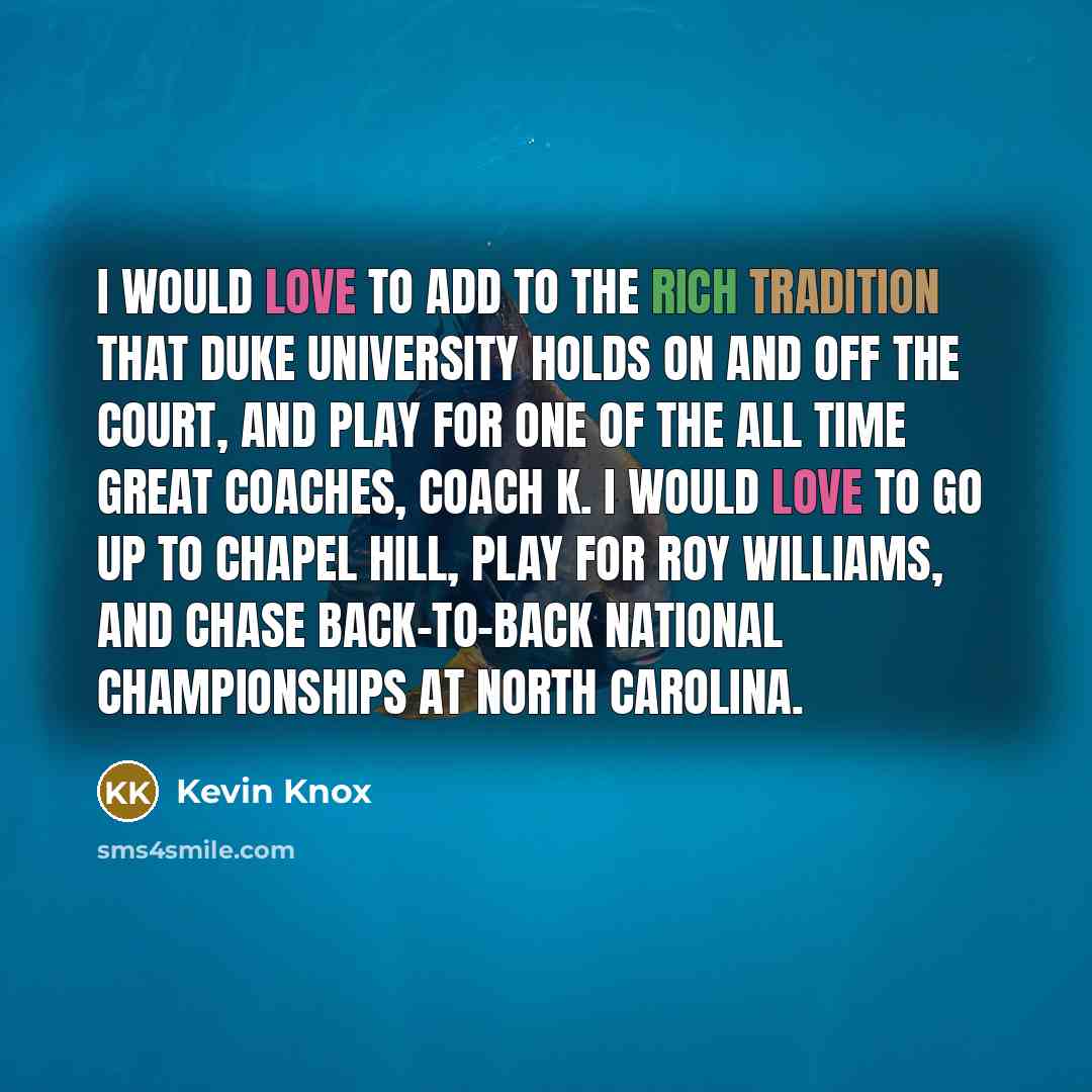 “I would love to add to the rich tradition that Duke University holds on and off the court, and play for one of the all time great coaches, Coach K. I would love to go up to Chapel Hill, play for Roy Williams, and chase back-to-back National Championships at North Carolina.” quote by Kevin Knox