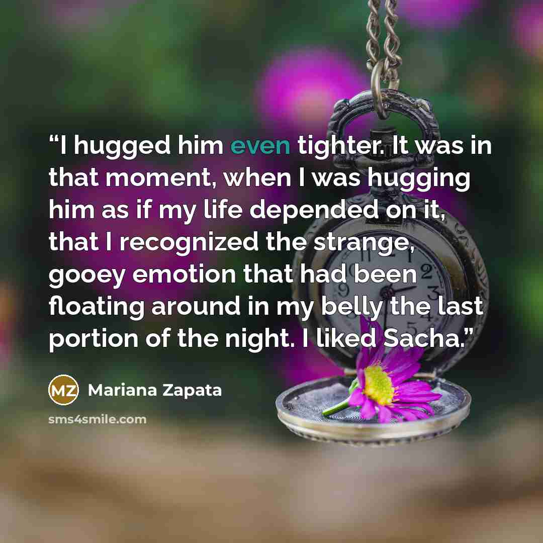 “I hugged him even tighter. It was in that moment, when I was hugging him as if my life depended on it, that I recognized the strange, gooey emotion that had been floating around in my belly the last portion of the night. I liked Sacha.” quote by Mariana Zapata