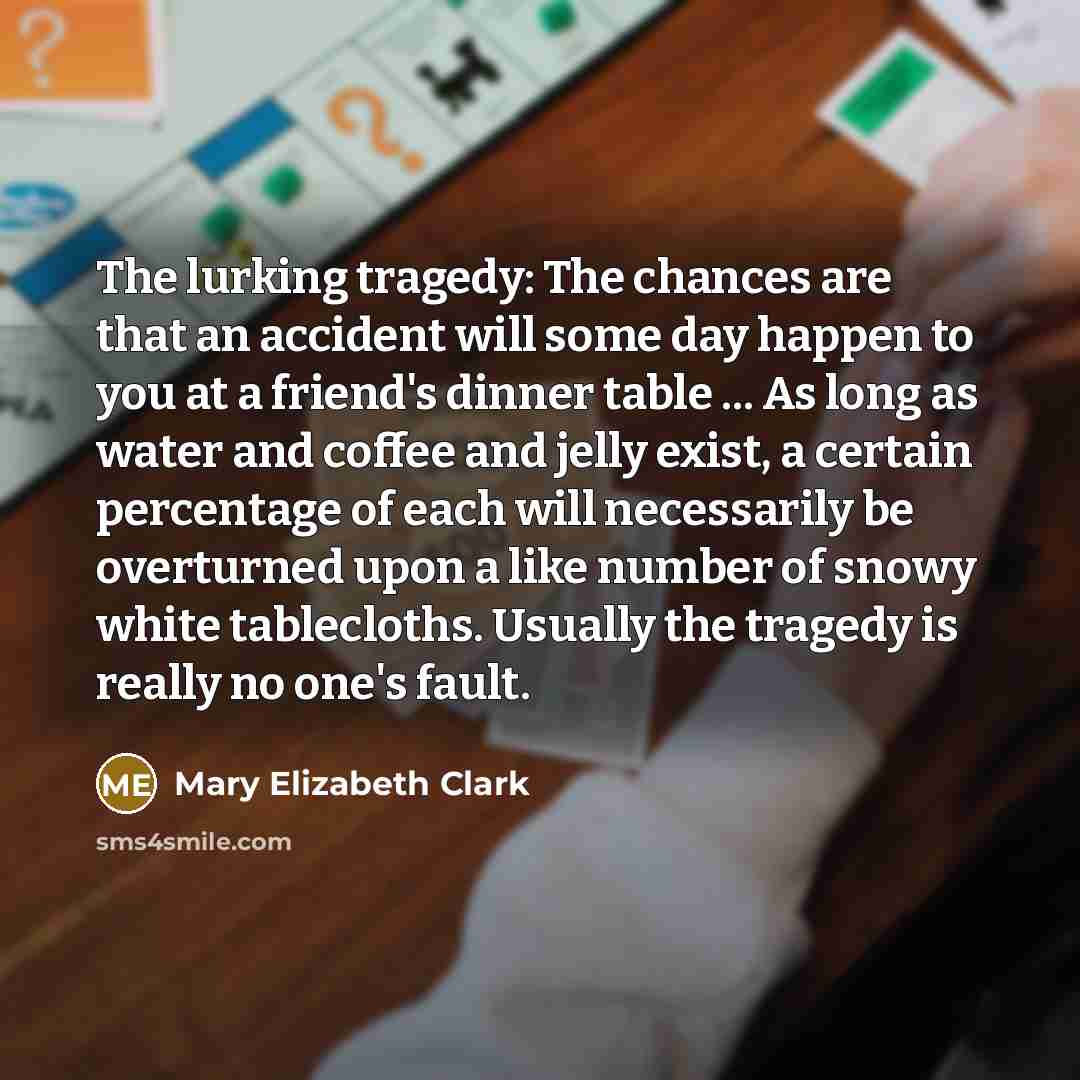 “The lurking tragedy: The chances are that an accident will some day happen to you at a friend's dinner table ... As long as water and coffee and jelly exist, a certain percentage of each will necessarily be overturned upon a like number of snowy white tablecloths. Usually the tragedy is really no…” quote by Mary Elizabeth Clark