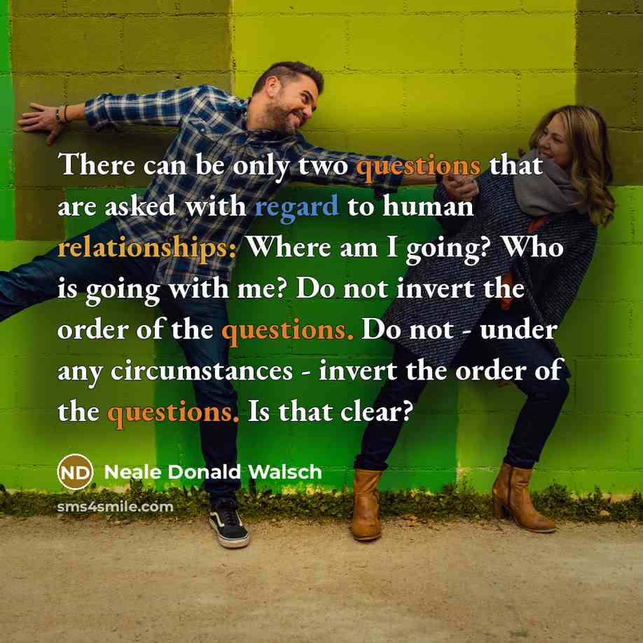 “There can be only two questions that are asked with regard to human relationships: Where am I going? Who is going with me? Do not invert the order of the questions. Do not - under any circumstances - invert the order of the questions. Is that clear?” quote by Neale Donald Walsch