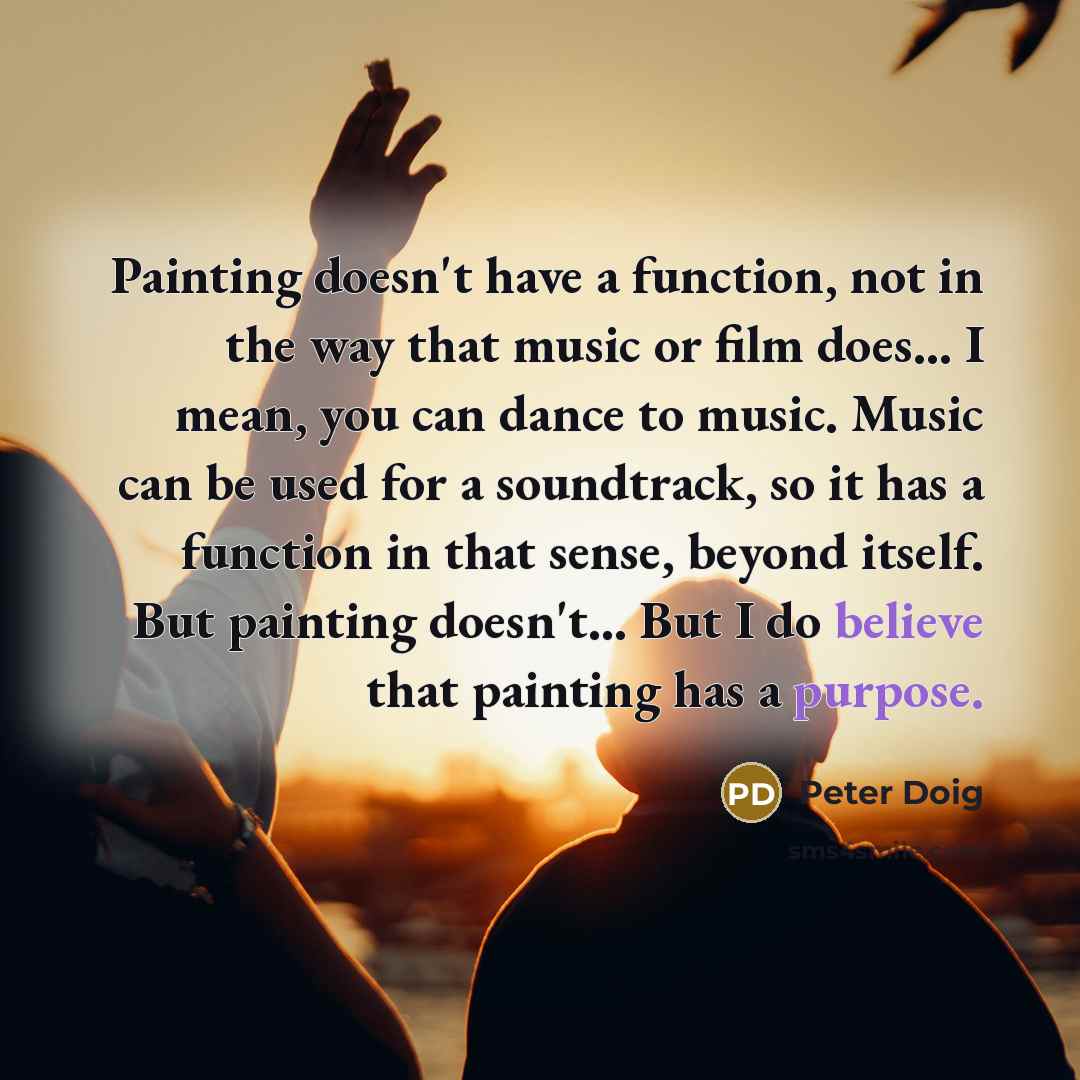 “Painting doesn't have a function, not in the way that music or film does... I mean, you can dance to music. Music can be used for a soundtrack, so it has a function in that sense, beyond itself. But painting doesn't... But I do believe that painting has a purpose.” quote by Peter Doig