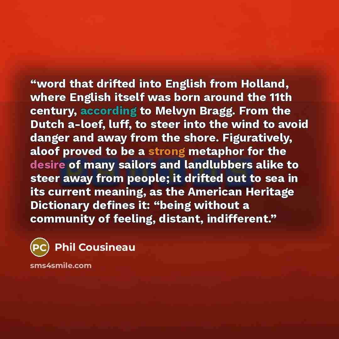 “word that drifted into English from Holland, where English itself was born around the 11th century, according to Melvyn Bragg. From the Dutch a-loef, luff, to steer into the wind to avoid danger and away from the shore. Figuratively, aloof proved to be a strong metaphor for the desire of many…” quote by Phil Cousineau