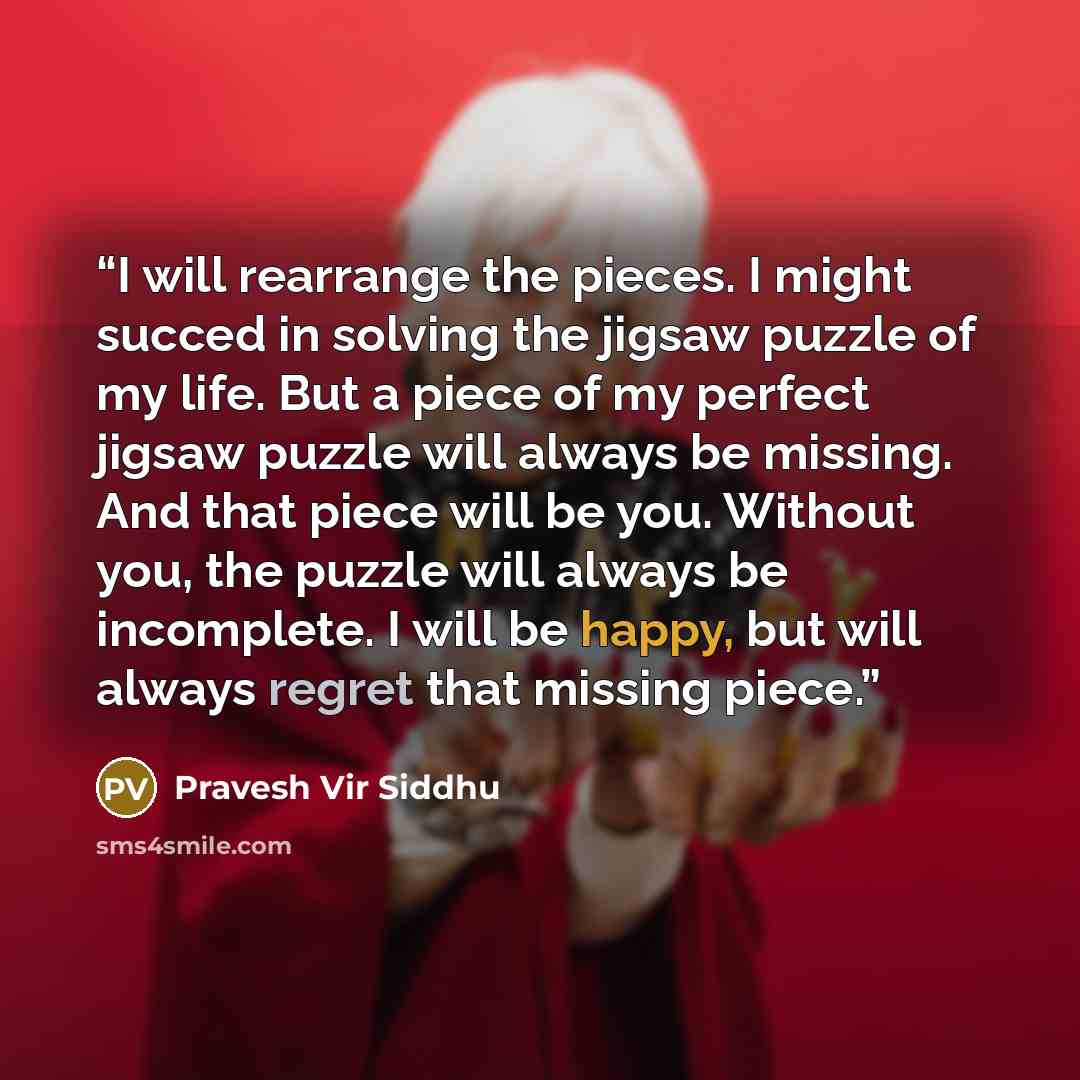 “I will rearrange the pieces. I might succed in solving the jigsaw puzzle of my life. But a piece of my perfect jigsaw puzzle will always be missing. And that piece will be you. Without you, the puzzle will always be incomplete. I will be happy, but will always regret that missing piece.” quote by Pravesh Vir Siddhu