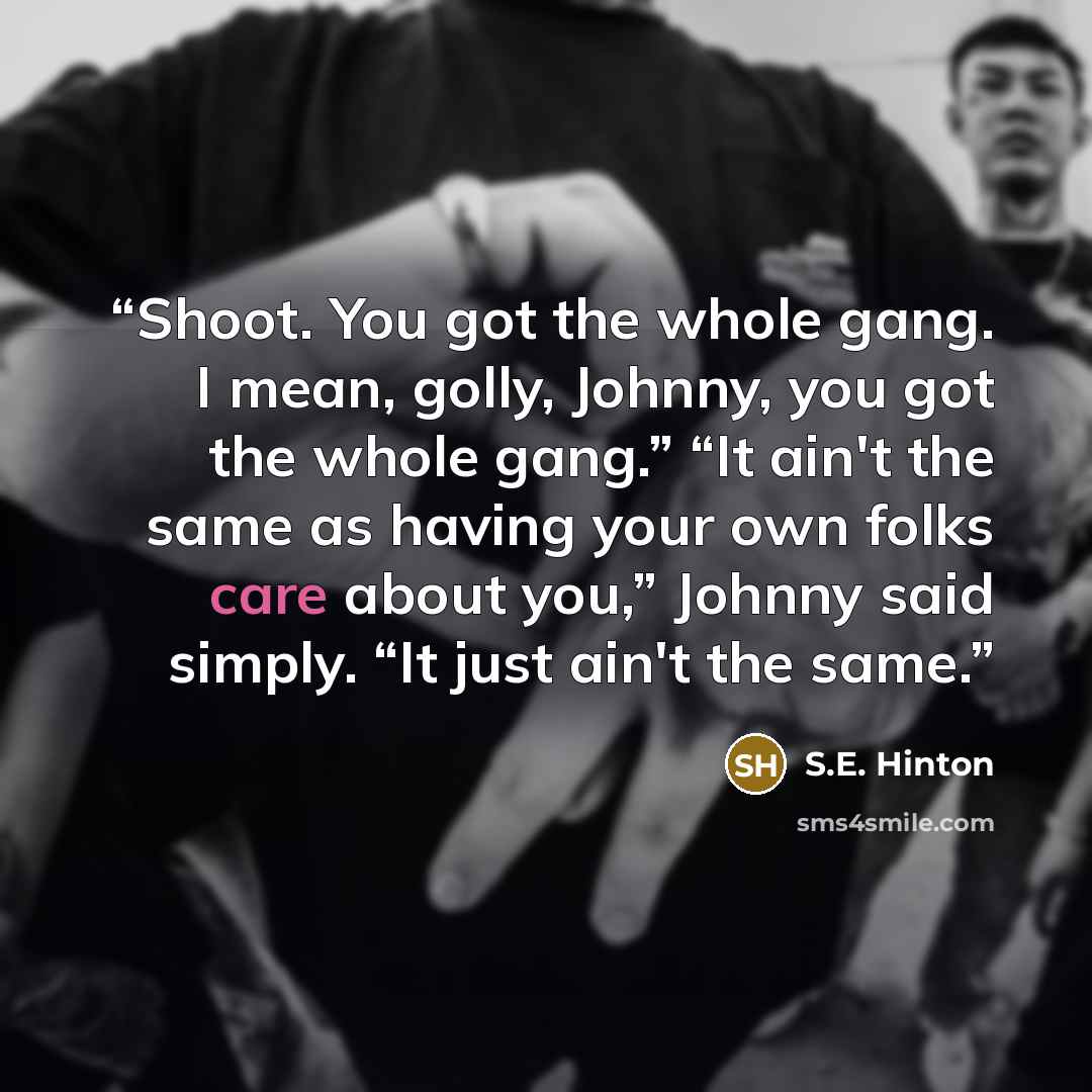 “Shoot. You got the whole gang. I mean, golly, Johnny, you got the whole gang.” “It ain't the same as having your own folks care about you,” Johnny said simply. “It just ain't the same.” quote by S.E. Hinton