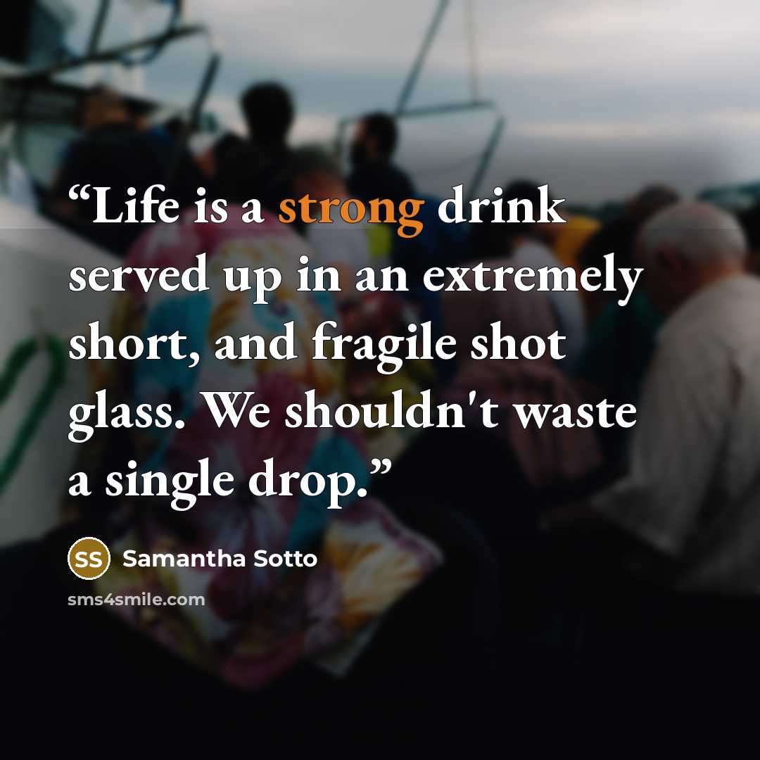 “Life is a strong drink served up in an extremely short, and fragile shot glass. We shouldn't waste a single drop.” quote by Samantha Sotto