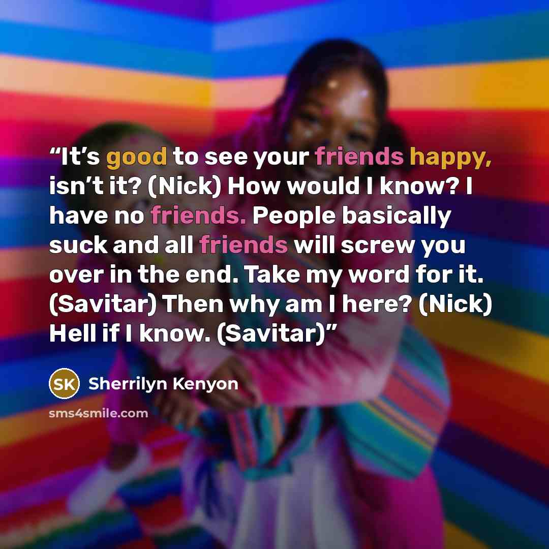 “It’s good to see your friends happy, isn’t it? (Nick) How would I know? I have no friends. People basically suck and all friends will screw you over in the end. Take my word for it. (Savitar) Then why am I here? (Nick) Hell if I know. (Savitar)” quote by Sherrilyn Kenyon