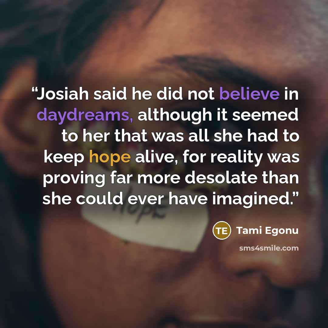 “Josiah said he did not believe in daydreams, although it seemed to her that was all she had to keep hope alive, for reality was proving far more desolate than she could ever have imagined.” quote by Tami Egonu