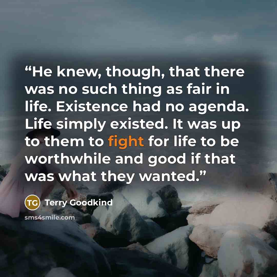 “He knew, though, that there was no such thing as fair in life. Existence had no agenda. Life simply existed. It was up to them to fight for life to be worthwhile and good if that was what they wanted.” quote by Terry Goodkind