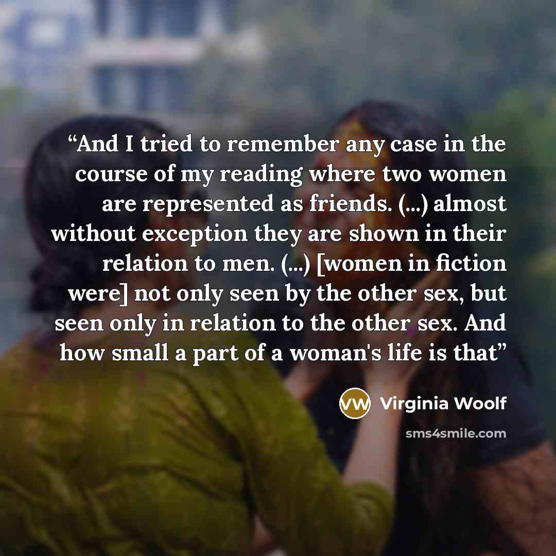 “And I tried to remember any case in the course of my reading where two women are represented as friends. (...) almost without exception they are shown in their relation to men. (...) [women in fiction were] not only seen by the other sex, but seen only in relation to the other sex. And how small a…” quote by Virginia Woolf