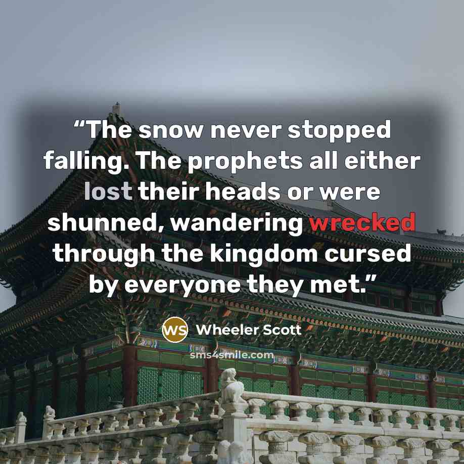 “The snow never stopped falling. The prophets all either lost their heads or were shunned, wandering wrecked through the kingdom cursed by everyone they met.” quote by Wheeler Scott