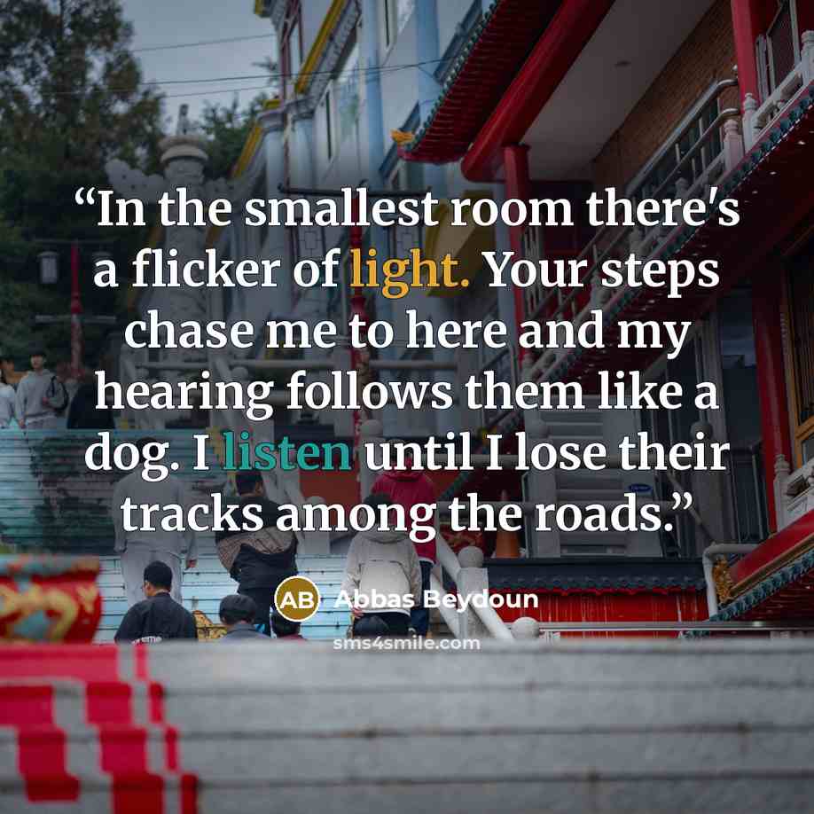 “In the smallest room there's a flicker of light. Your steps chase me to here and my hearing follows them like a dog. I listen until I lose their tracks among the roads.” quote by Abbas Beydoun
