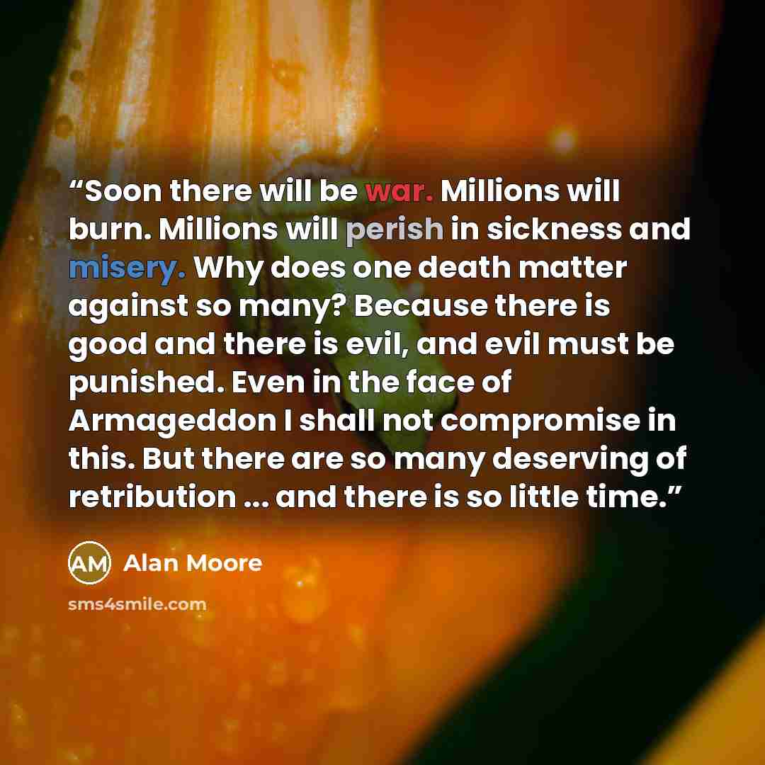 “Soon there will be war. Millions will burn. Millions will perish in sickness and misery. Why does one death matter against so many? Because there is good and there is evil, and evil must be punished. Even in the face of Armageddon I shall not compromise in this. But there are so many deserving of…” quote by Alan Moore