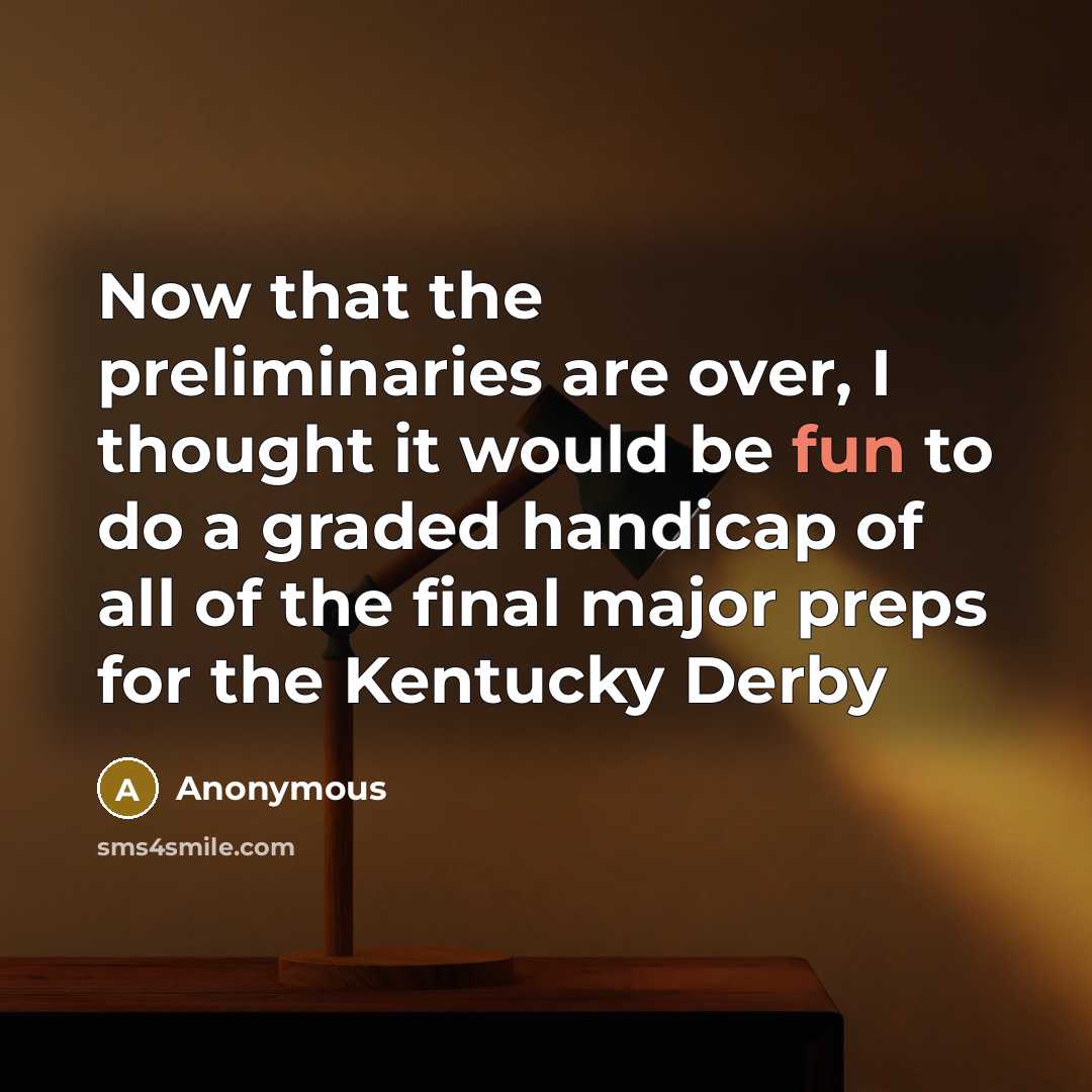 “Now that the preliminaries are over, I thought it would be fun to do a graded handicap of all of the final major preps for the Kentucky Derby” quote by Anonymous