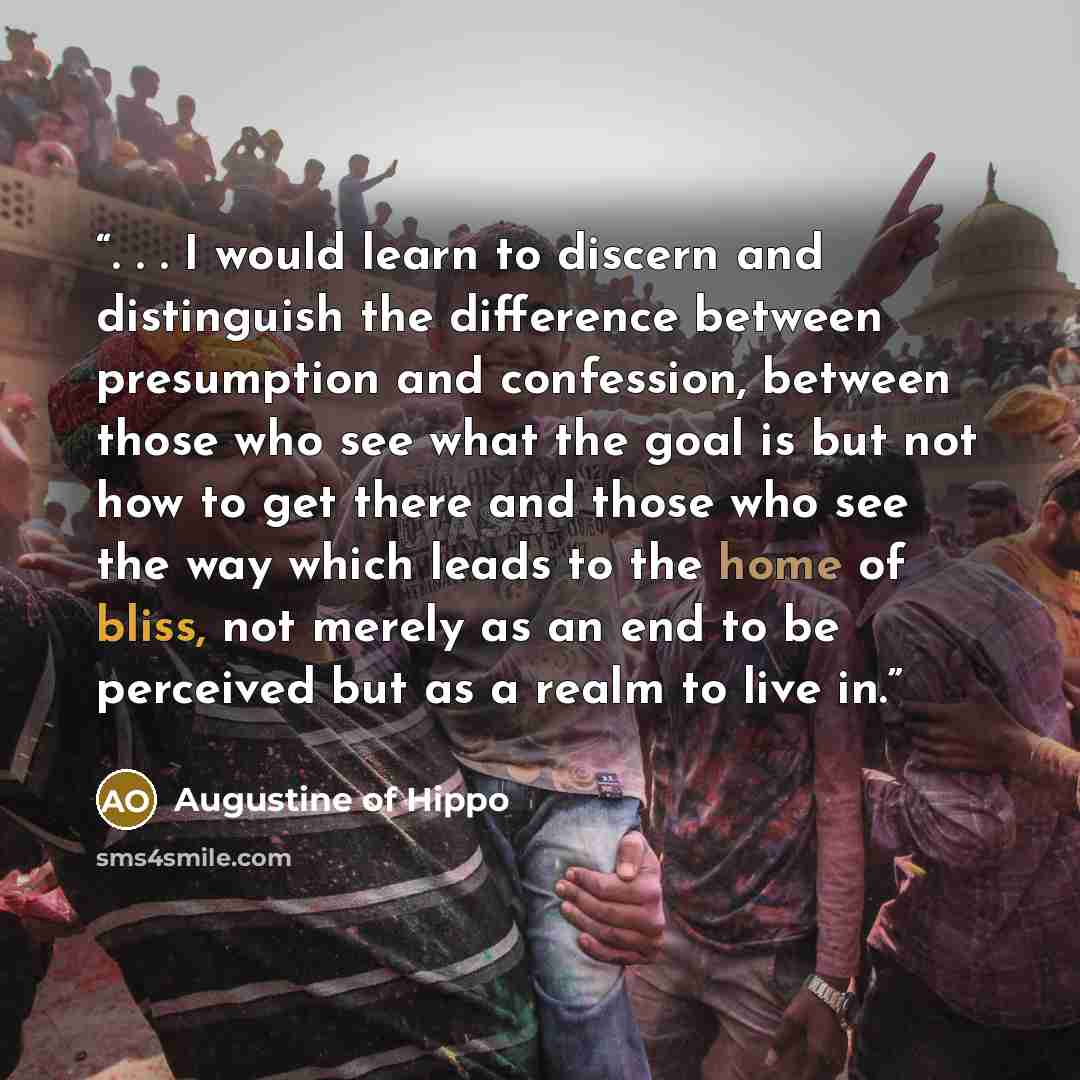 “. . . I would learn to discern and distinguish the difference between presumption and confession, between those who see what the goal is but not how to get there and those who see the way which leads to the home of bliss, not merely as an end to be perceived but as a realm to live in.” quote by Augustine of Hippo