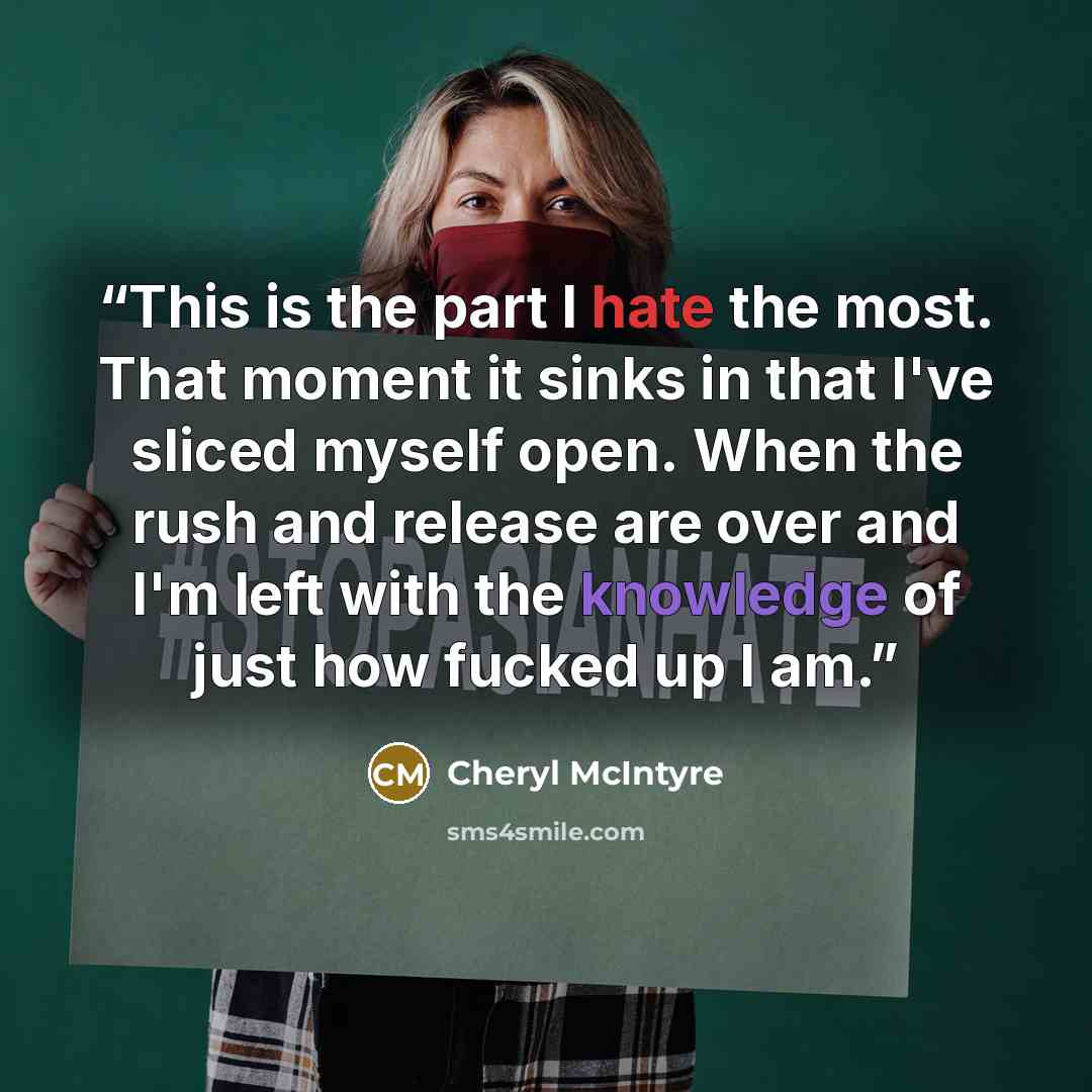 “This is the part I hate the most. That moment it sinks in that I've sliced myself open. When the rush and release are over and I'm left with the knowledge of just how fucked up I am.” quote by Cheryl McIntyre