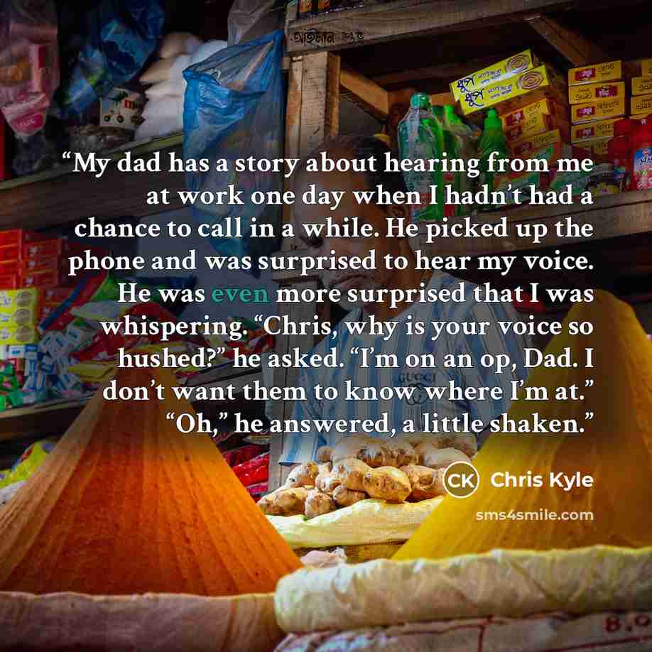 “My dad has a story about hearing from me at work one day when I hadn’t had a chance to call in a while. He picked up the phone and was surprised to hear my voice. He was even more surprised that I was whispering. “Chris, why is your voice so hushed?” he asked. “I’m on an op, Dad. I don’t want them…” quote by Chris Kyle
