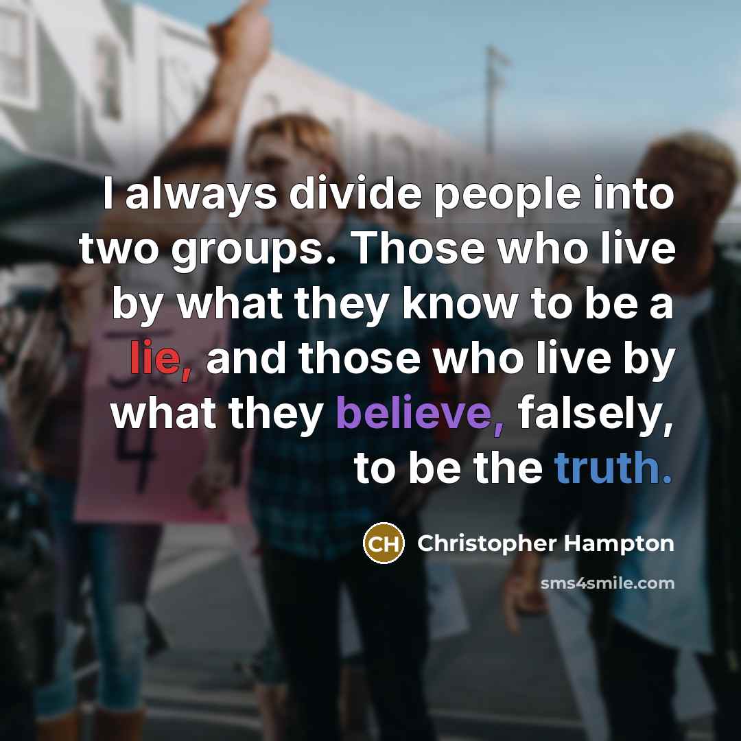 “I always divide people into two groups. Those who live by what they know to be a lie, and those who live by what they believe, falsely, to be the truth.” quote by Christopher Hampton