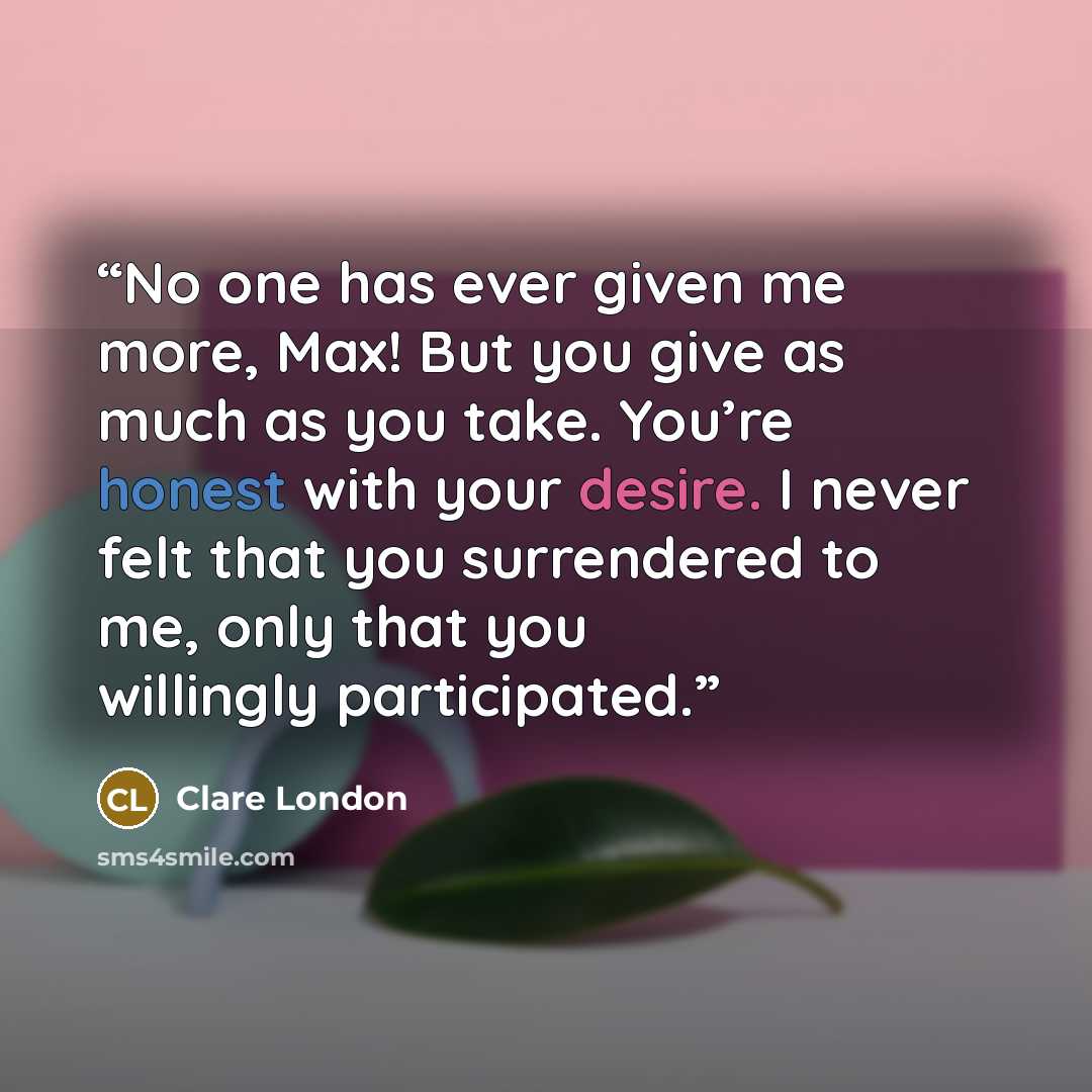 “No one has ever given me more, Max! But you give as much as you take. You’re honest with your desire. I never felt that you surrendered to me, only that you willingly participated.” quote by Clare London