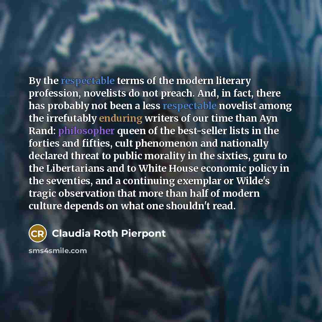 “By the respectable terms of the modern literary profession, novelists do not preach. And, in fact, there has probably not been a less respectable novelist among the irrefutably enduring writers of our time than Ayn Rand: philosopher queen of the best-seller lists in the forties and fifties, cult…” quote by Claudia Roth Pierpont