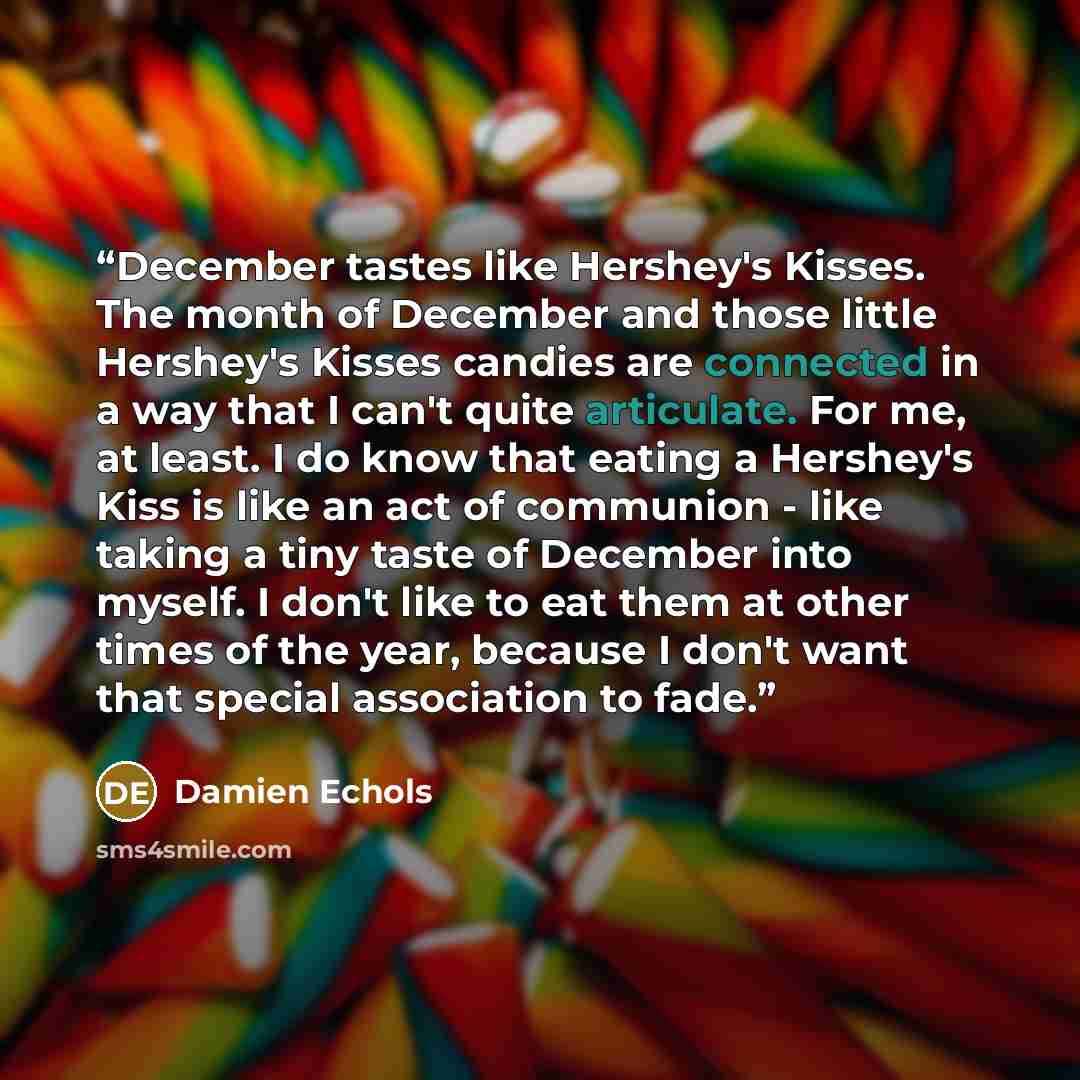 “December tastes like Hershey's Kisses. The month of December and those little Hershey's Kisses candies are connected in a way that I can't quite articulate. For me, at least. I do know that eating a Hershey's Kiss is like an act of communion - like taking a tiny taste of December into myself. I…” quote by Damien Echols