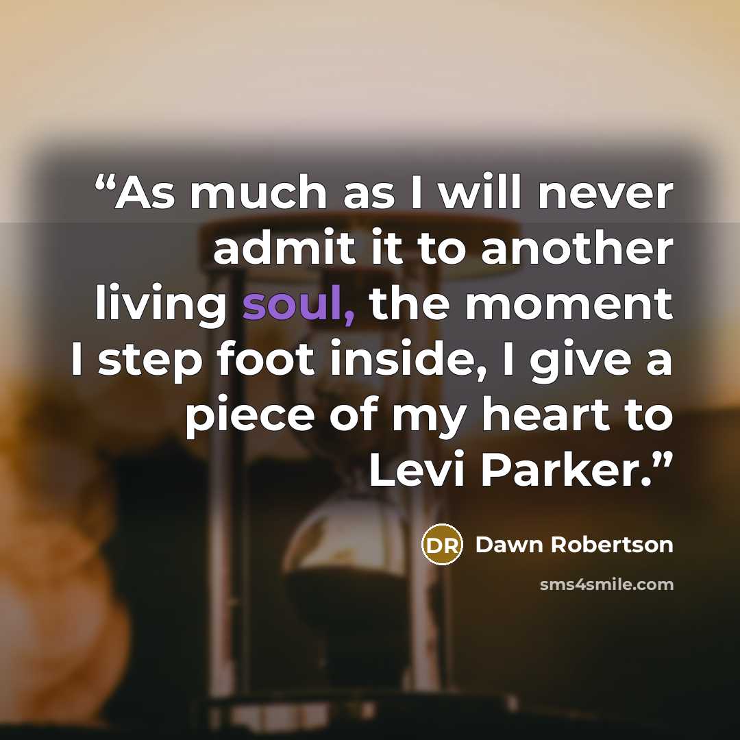 “As much as I will never admit it to another living soul, the moment I step foot inside, I give a piece of my heart to Levi Parker.” quote by Dawn Robertson