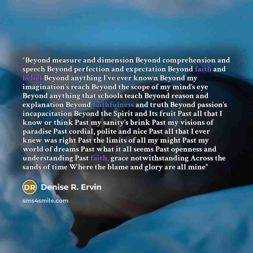 “Beyond measure and dimension Beyond comprehension and speech Beyond perfection and expectation Beyond faith and belief Beyond anything I’ve ever known Beyond my imagination’s reach Beyond the scope of my mind’s eye Beyond anything that schools teach Beyond reason and explanation Beyond…” quote by Denise R. Ervin