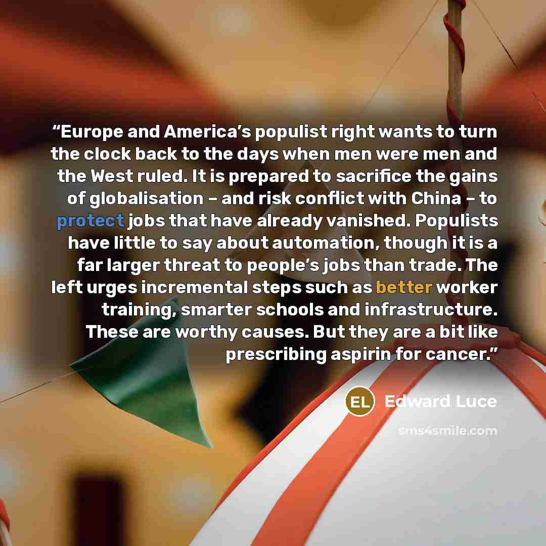 “Europe and America’s populist right wants to turn the clock back to the days when men were men and the West ruled. It is prepared to sacrifice the gains of globalisation – and risk conflict with China – to protect jobs that have already vanished. Populists have little to say about automation…” quote by Edward Luce