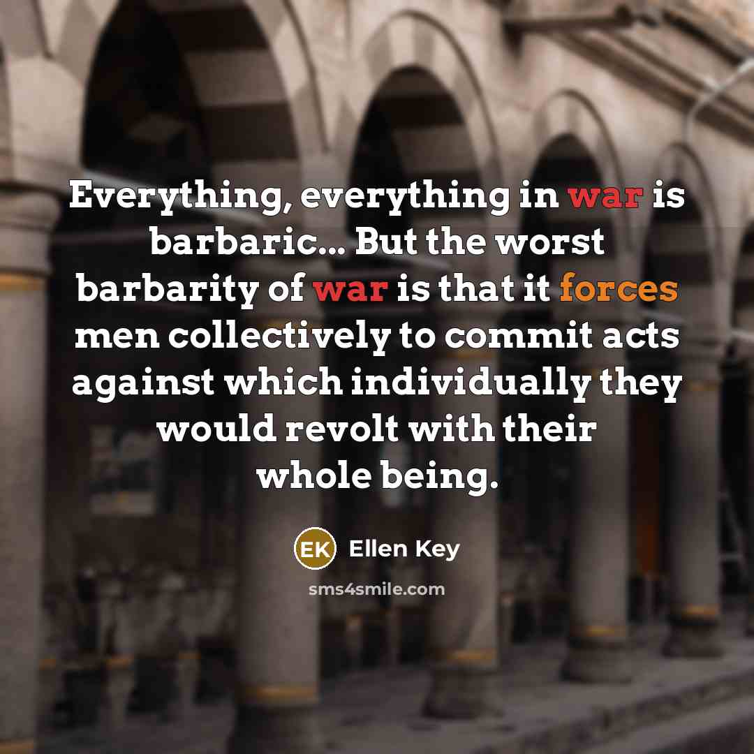“Everything, everything in war is barbaric... But the worst barbarity of war is that it forces men collectively to commit acts against which individually they would revolt with their whole being.” quote by Ellen Key