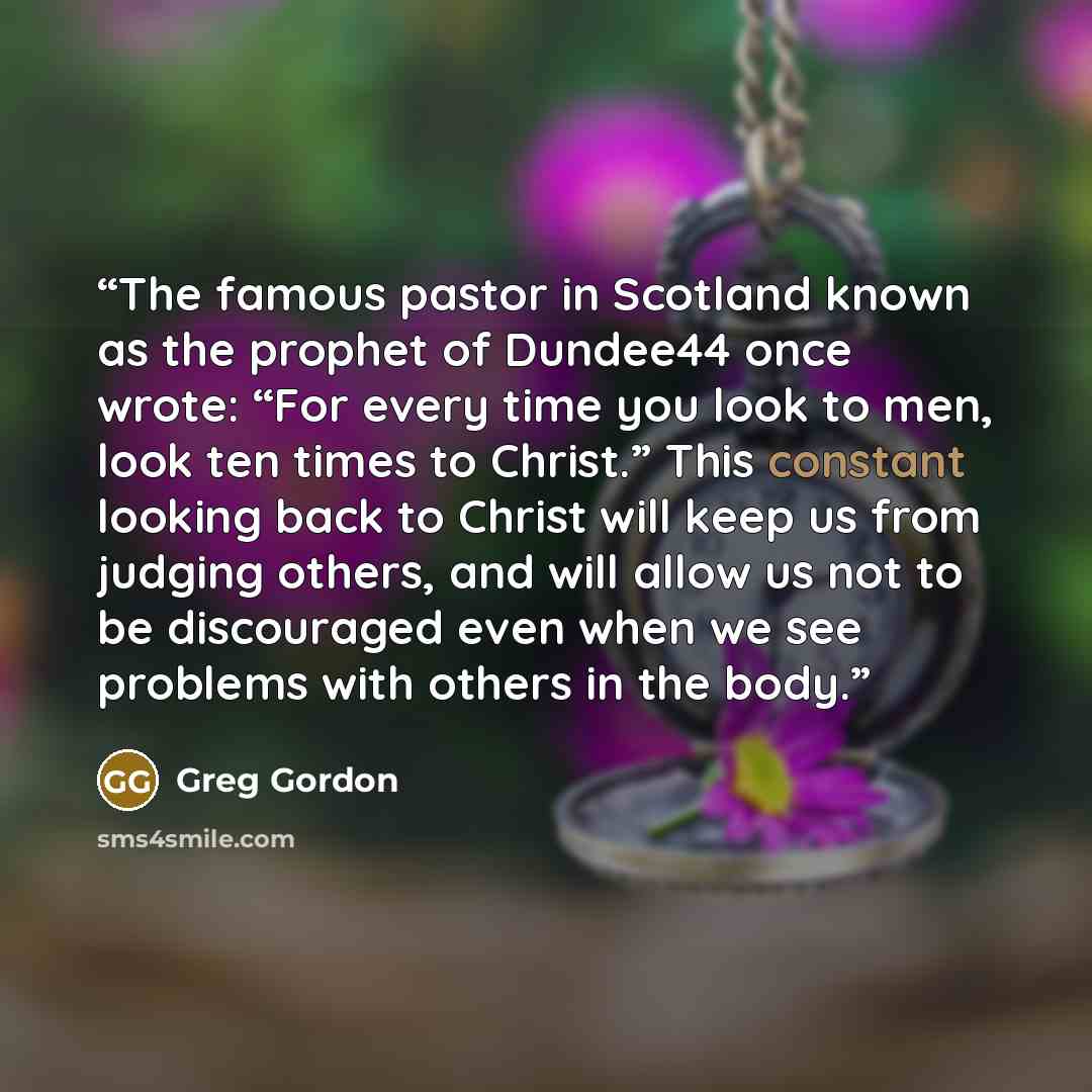 “The famous pastor in Scotland known as the prophet of Dundee44 once wrote: “For every time you look to men, look ten times to Christ.” This constant looking back to Christ will keep us from judging others, and will allow us not to be discouraged even when we see problems with others in the body.” quote by Greg Gordon