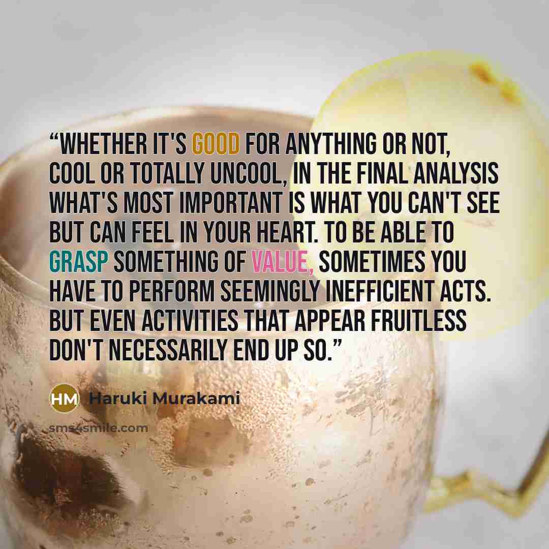 “Whether it's good for anything or not, cool or totally uncool, in the final analysis what's most important is what you can't see but can feel in your heart. To be able to grasp something of value, sometimes you have to perform seemingly inefficient acts. But even activities that appear fruitless…” quote by Haruki Murakami