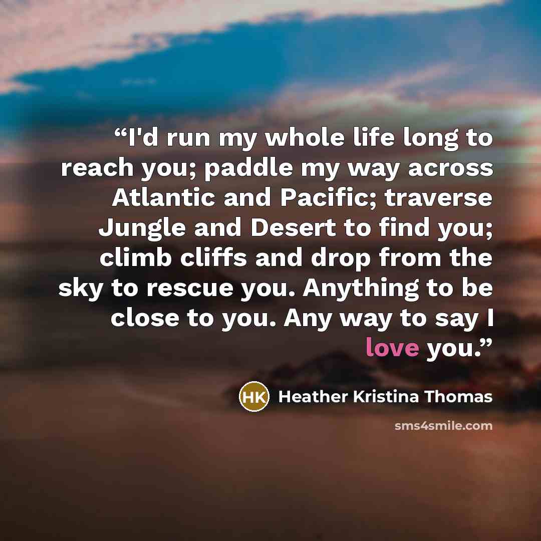 “I'd run my whole life long to reach you; paddle my way across Atlantic and Pacific; traverse Jungle and Desert to find you; climb cliffs and drop from the sky to rescue you. Anything to be close to you. Any way to say I love you.” quote by Heather Kristina Thomas