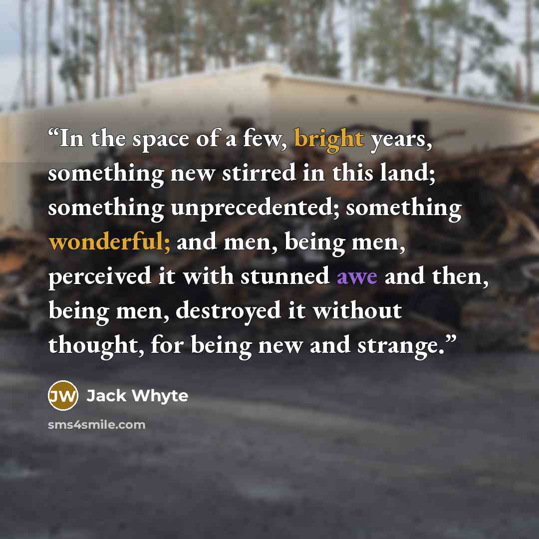 “In the space of a few, bright years, something new stirred in this land; something unprecedented; something wonderful; and men, being men, perceived it with stunned awe and then, being men, destroyed it without thought, for being new and strange.” quote by Jack Whyte